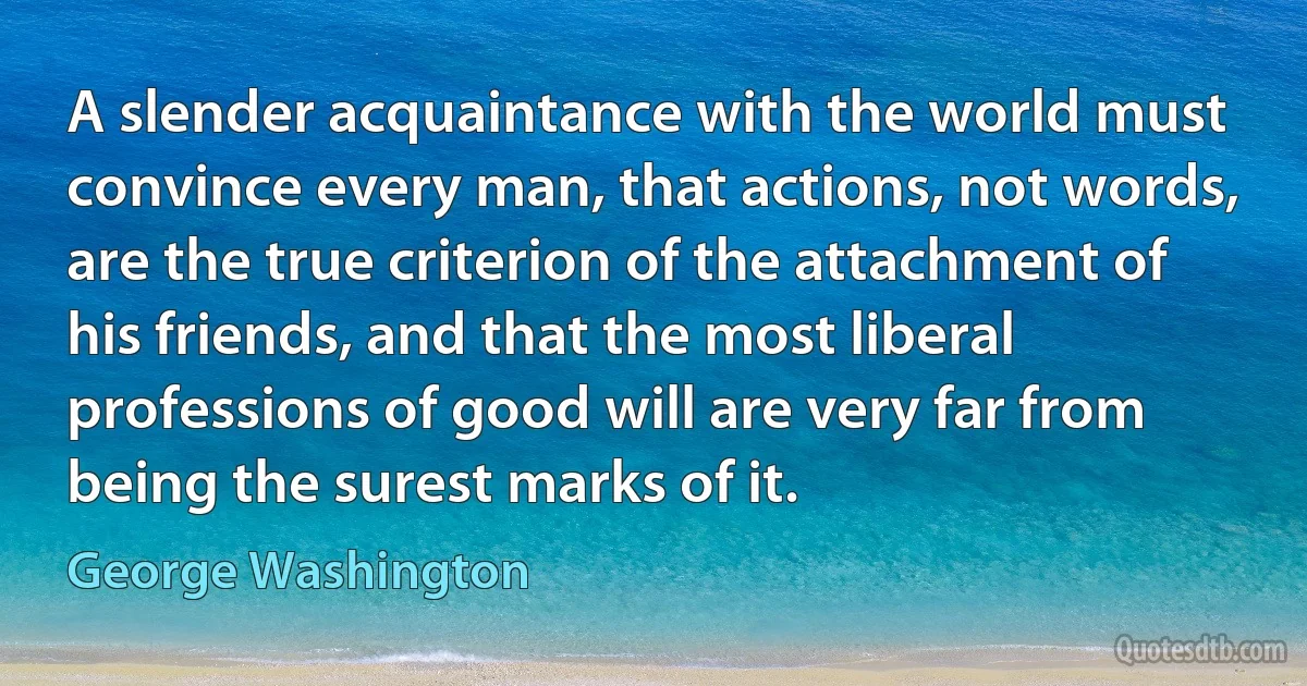 A slender acquaintance with the world must convince every man, that actions, not words, are the true criterion of the attachment of his friends, and that the most liberal professions of good will are very far from being the surest marks of it. (George Washington)