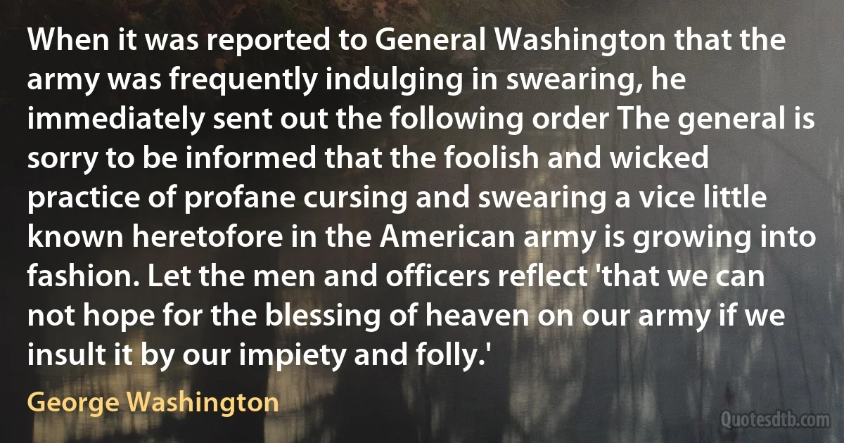 When it was reported to General Washington that the army was frequently indulging in swearing, he immediately sent out the following order The general is sorry to be informed that the foolish and wicked practice of profane cursing and swearing a vice little known heretofore in the American army is growing into fashion. Let the men and officers reflect 'that we can not hope for the blessing of heaven on our army if we insult it by our impiety and folly.' (George Washington)