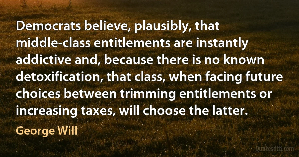 Democrats believe, plausibly, that middle-class entitlements are instantly addictive and, because there is no known detoxification, that class, when facing future choices between trimming entitlements or increasing taxes, will choose the latter. (George Will)