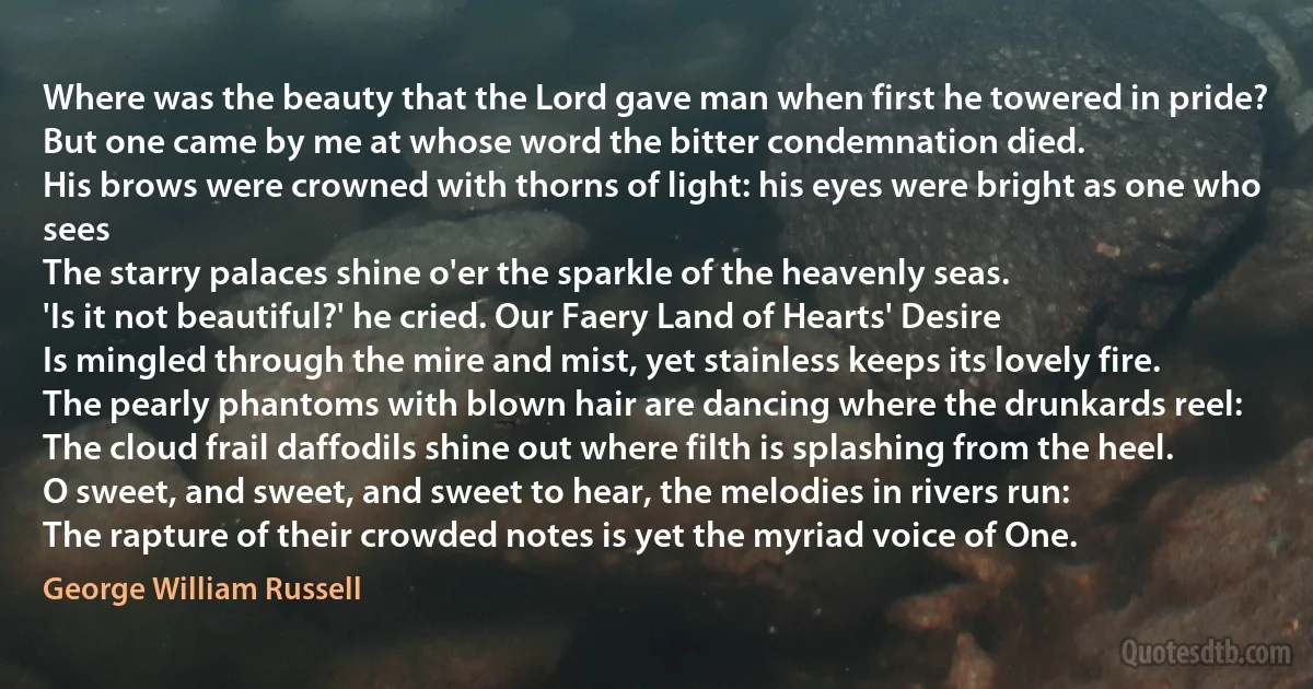 Where was the beauty that the Lord gave man when first he towered in pride?
But one came by me at whose word the bitter condemnation died.
His brows were crowned with thorns of light: his eyes were bright as one who sees
The starry palaces shine o'er the sparkle of the heavenly seas.
'Is it not beautiful?' he cried. Our Faery Land of Hearts' Desire
Is mingled through the mire and mist, yet stainless keeps its lovely fire.
The pearly phantoms with blown hair are dancing where the drunkards reel:
The cloud frail daffodils shine out where filth is splashing from the heel.
O sweet, and sweet, and sweet to hear, the melodies in rivers run:
The rapture of their crowded notes is yet the myriad voice of One. (George William Russell)