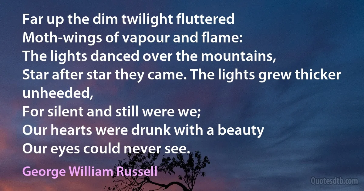 Far up the dim twilight fluttered
Moth-wings of vapour and flame:
The lights danced over the mountains,
Star after star they came. The lights grew thicker unheeded,
For silent and still were we;
Our hearts were drunk with a beauty
Our eyes could never see. (George William Russell)