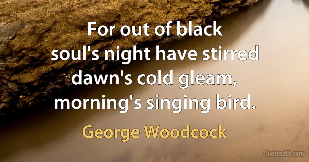 For out of black
soul's night have stirred
dawn's cold gleam,
morning's singing bird. (George Woodcock)