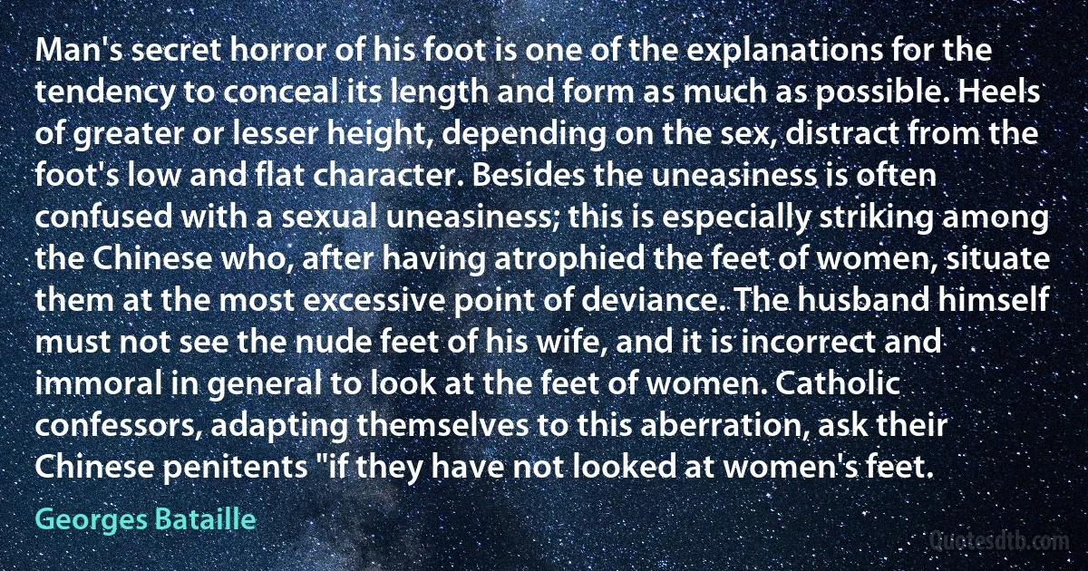 Man's secret horror of his foot is one of the explanations for the tendency to conceal its length and form as much as possible. Heels of greater or lesser height, depending on the sex, distract from the foot's low and flat character. Besides the uneasiness is often confused with a sexual uneasiness; this is especially striking among the Chinese who, after having atrophied the feet of women, situate them at the most excessive point of deviance. The husband himself must not see the nude feet of his wife, and it is incorrect and immoral in general to look at the feet of women. Catholic confessors, adapting themselves to this aberration, ask their Chinese penitents "if they have not looked at women's feet. (Georges Bataille)