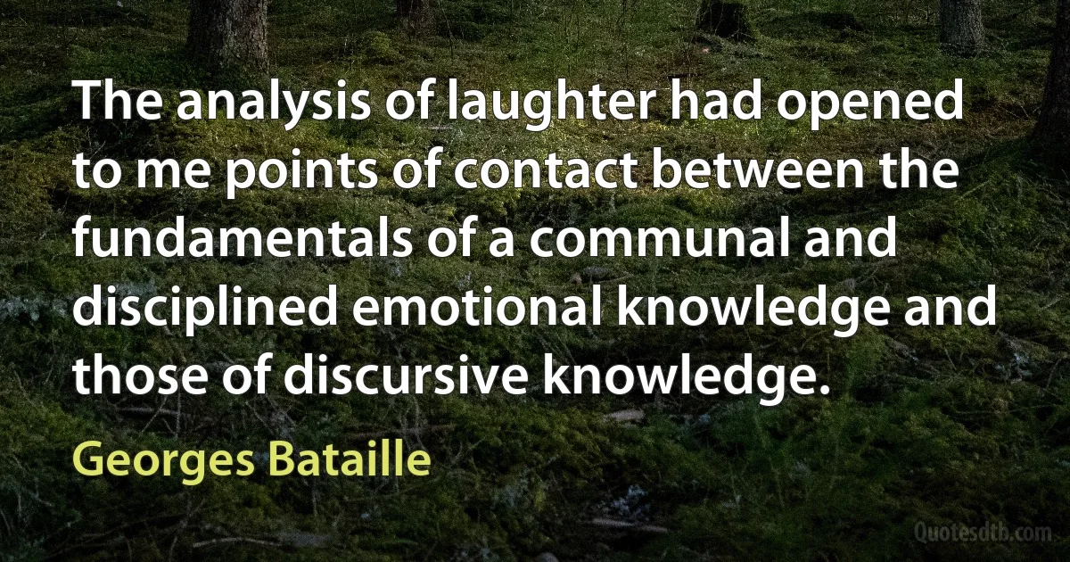 The analysis of laughter had opened to me points of contact between the fundamentals of a communal and disciplined emotional knowledge and those of discursive knowledge. (Georges Bataille)