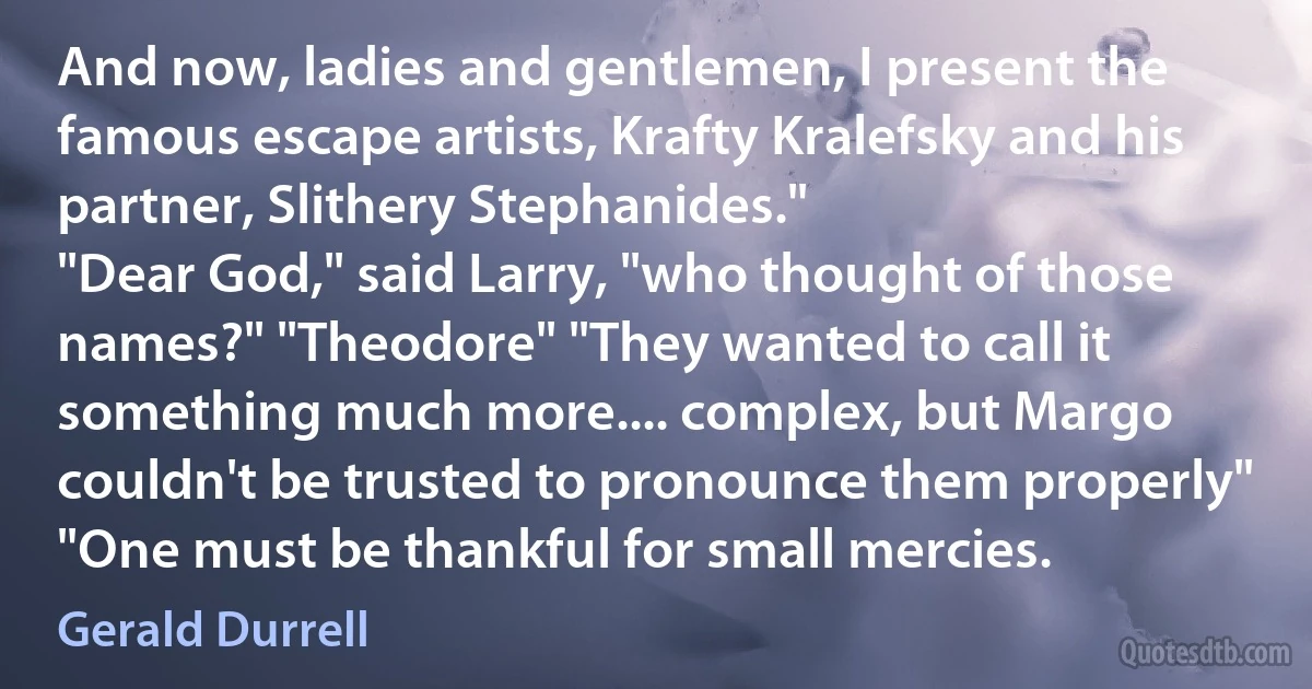 And now, ladies and gentlemen, I present the famous escape artists, Krafty Kralefsky and his partner, Slithery Stephanides."
"Dear God," said Larry, "who thought of those names?" "Theodore" "They wanted to call it something much more.... complex, but Margo couldn't be trusted to pronounce them properly" "One must be thankful for small mercies. (Gerald Durrell)