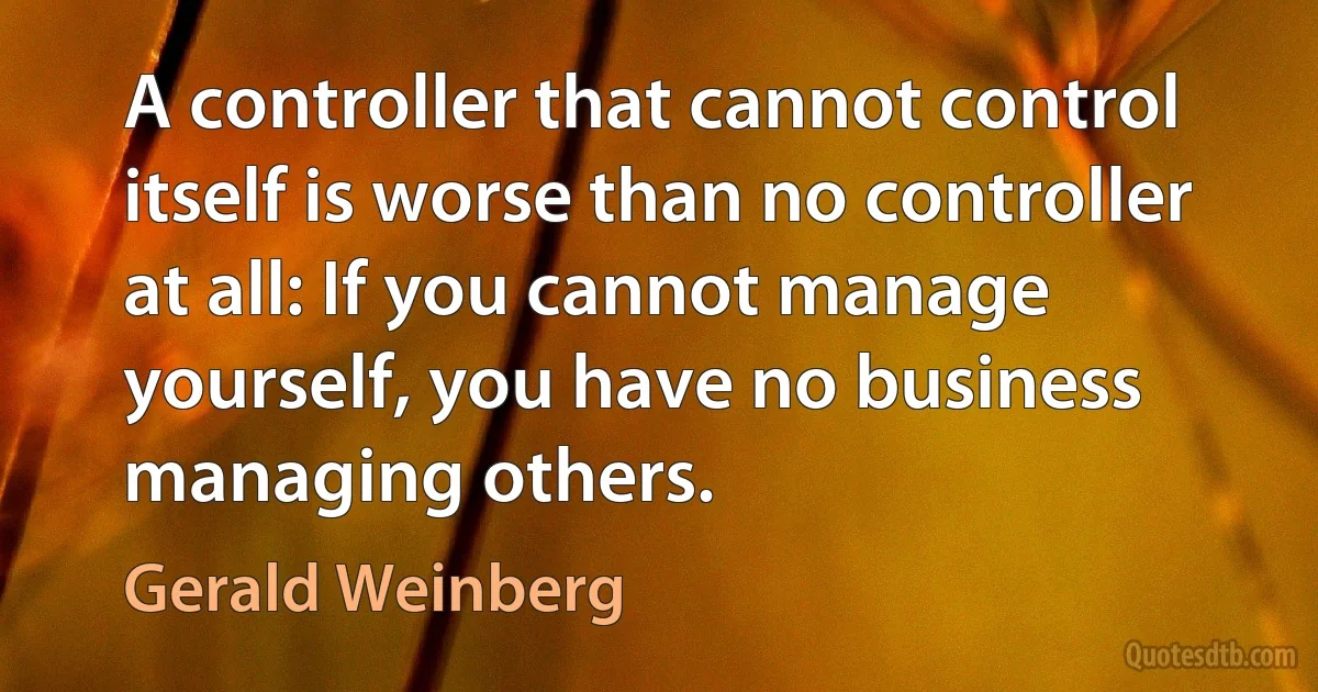 A controller that cannot control itself is worse than no controller at all: If you cannot manage yourself, you have no business managing others. (Gerald Weinberg)