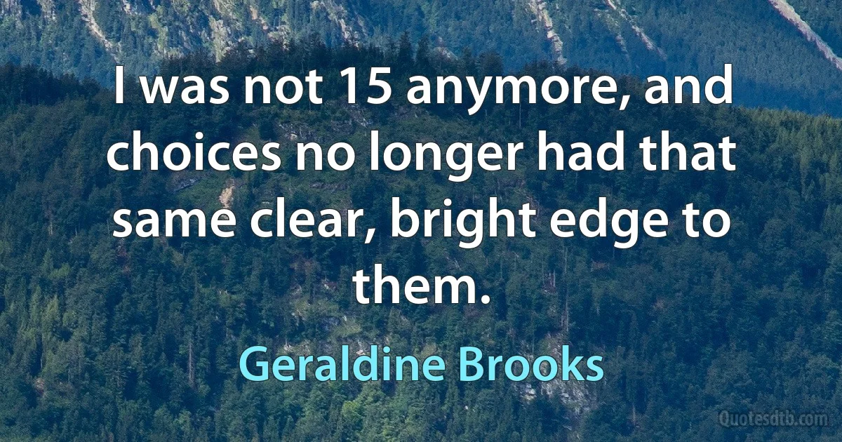 I was not 15 anymore, and choices no longer had that same clear, bright edge to them. (Geraldine Brooks)