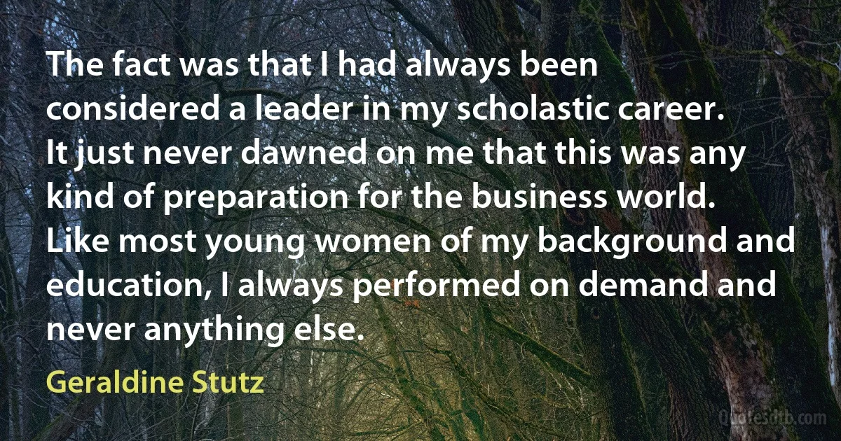 The fact was that I had always been considered a leader in my scholastic career. It just never dawned on me that this was any kind of preparation for the business world. Like most young women of my background and education, I always performed on demand and never anything else. (Geraldine Stutz)