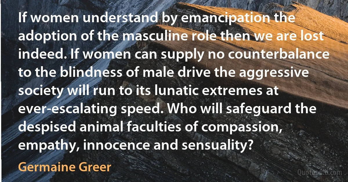 If women understand by emancipation the adoption of the masculine role then we are lost indeed. If women can supply no counterbalance to the blindness of male drive the aggressive society will run to its lunatic extremes at ever-escalating speed. Who will safeguard the despised animal faculties of compassion, empathy, innocence and sensuality? (Germaine Greer)