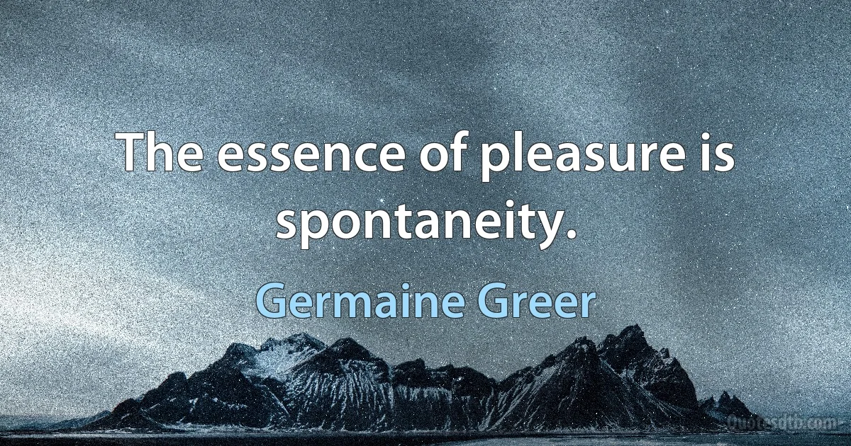 The essence of pleasure is spontaneity. (Germaine Greer)