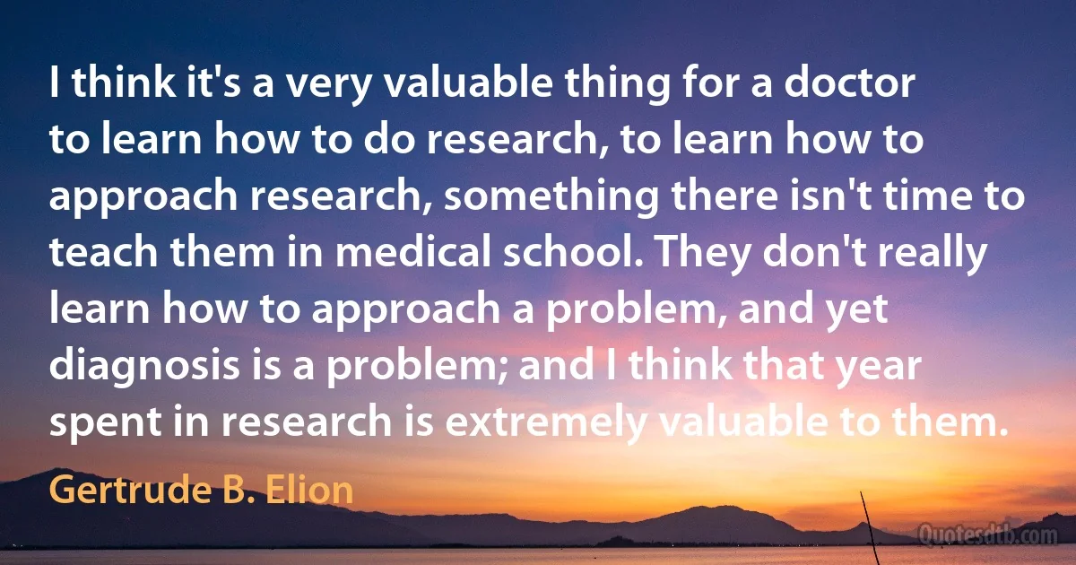 I think it's a very valuable thing for a doctor to learn how to do research, to learn how to approach research, something there isn't time to teach them in medical school. They don't really learn how to approach a problem, and yet diagnosis is a problem; and I think that year spent in research is extremely valuable to them. (Gertrude B. Elion)