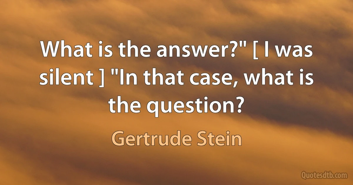 What is the answer?" [ I was silent ] "In that case, what is the question? (Gertrude Stein)