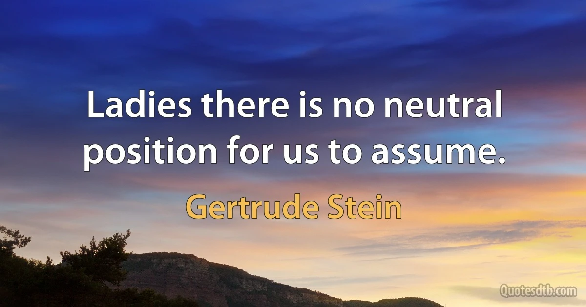 Ladies there is no neutral position for us to assume. (Gertrude Stein)