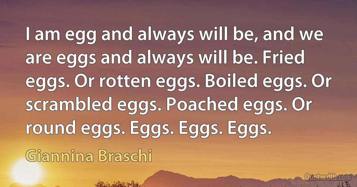 I am egg and always will be, and we are eggs and always will be. Fried eggs. Or rotten eggs. Boiled eggs. Or scrambled eggs. Poached eggs. Or round eggs. Eggs. Eggs. Eggs. (Giannina Braschi)