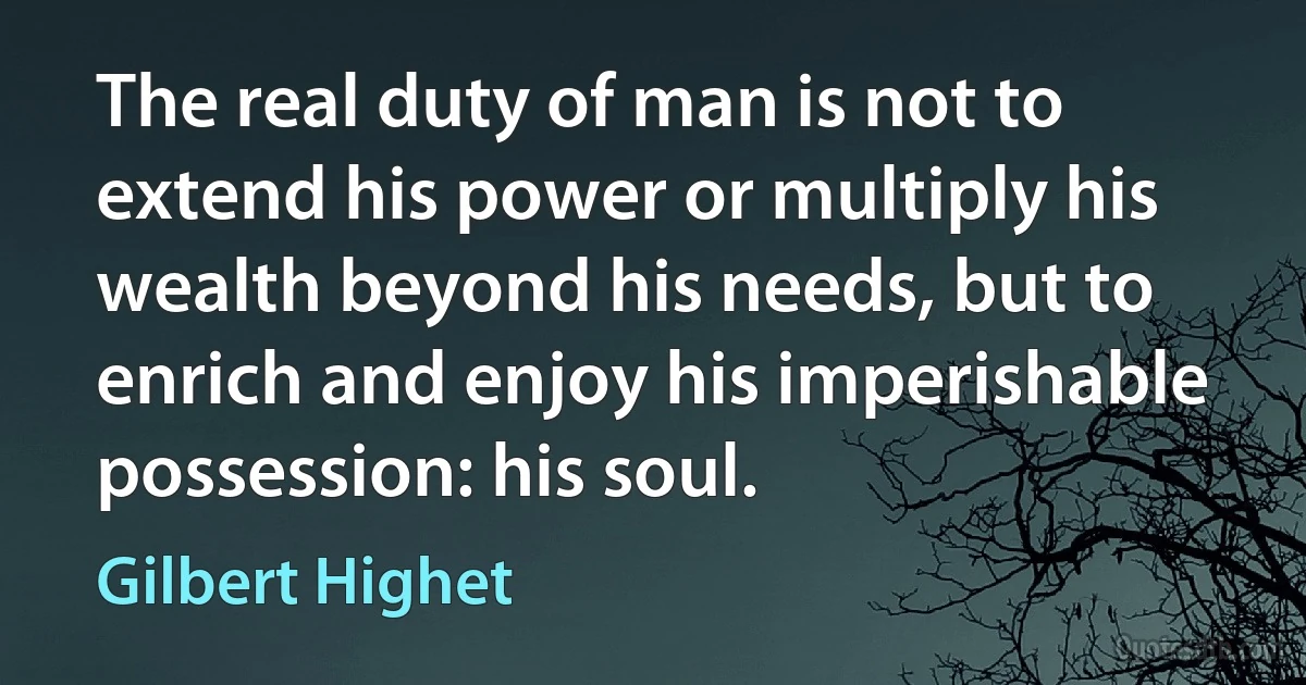 The real duty of man is not to extend his power or multiply his wealth beyond his needs, but to enrich and enjoy his imperishable possession: his soul. (Gilbert Highet)