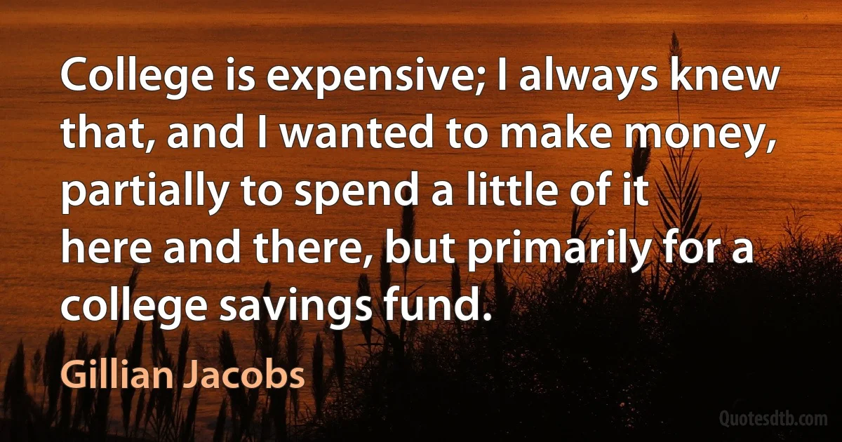 College is expensive; I always knew that, and I wanted to make money, partially to spend a little of it here and there, but primarily for a college savings fund. (Gillian Jacobs)