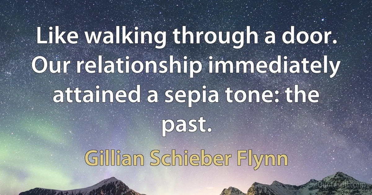 Like walking through a door. Our relationship immediately attained a sepia tone: the past. (Gillian Schieber Flynn)