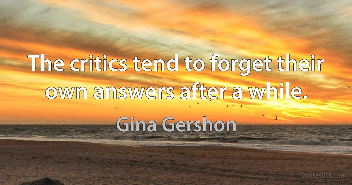 The critics tend to forget their own answers after a while. (Gina Gershon)