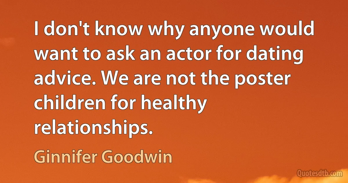 I don't know why anyone would want to ask an actor for dating advice. We are not the poster children for healthy relationships. (Ginnifer Goodwin)