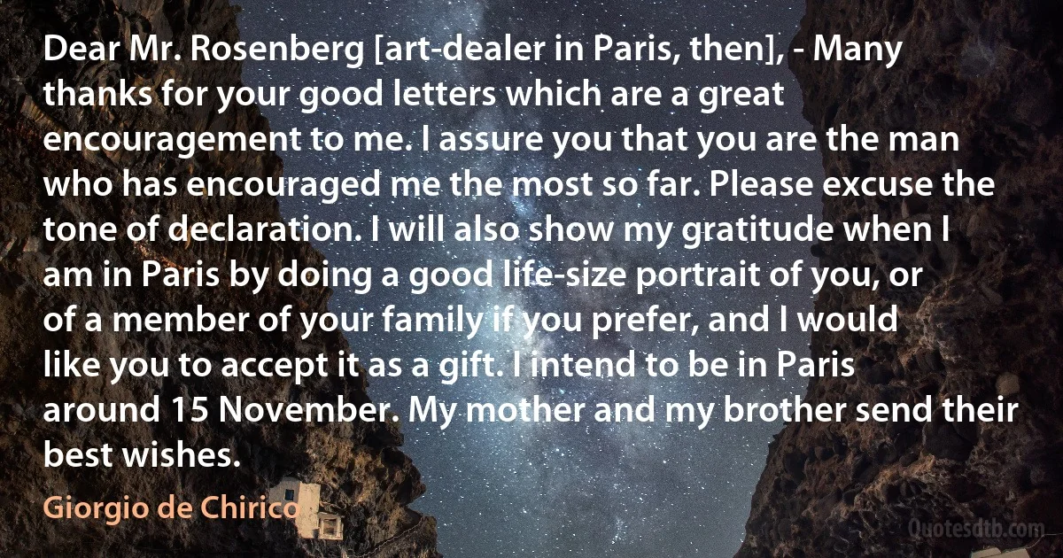 Dear Mr. Rosenberg [art-dealer in Paris, then], - Many thanks for your good letters which are a great encouragement to me. I assure you that you are the man who has encouraged me the most so far. Please excuse the tone of declaration. I will also show my gratitude when I am in Paris by doing a good life-size portrait of you, or of a member of your family if you prefer, and I would like you to accept it as a gift. I intend to be in Paris around 15 November. My mother and my brother send their best wishes. (Giorgio de Chirico)