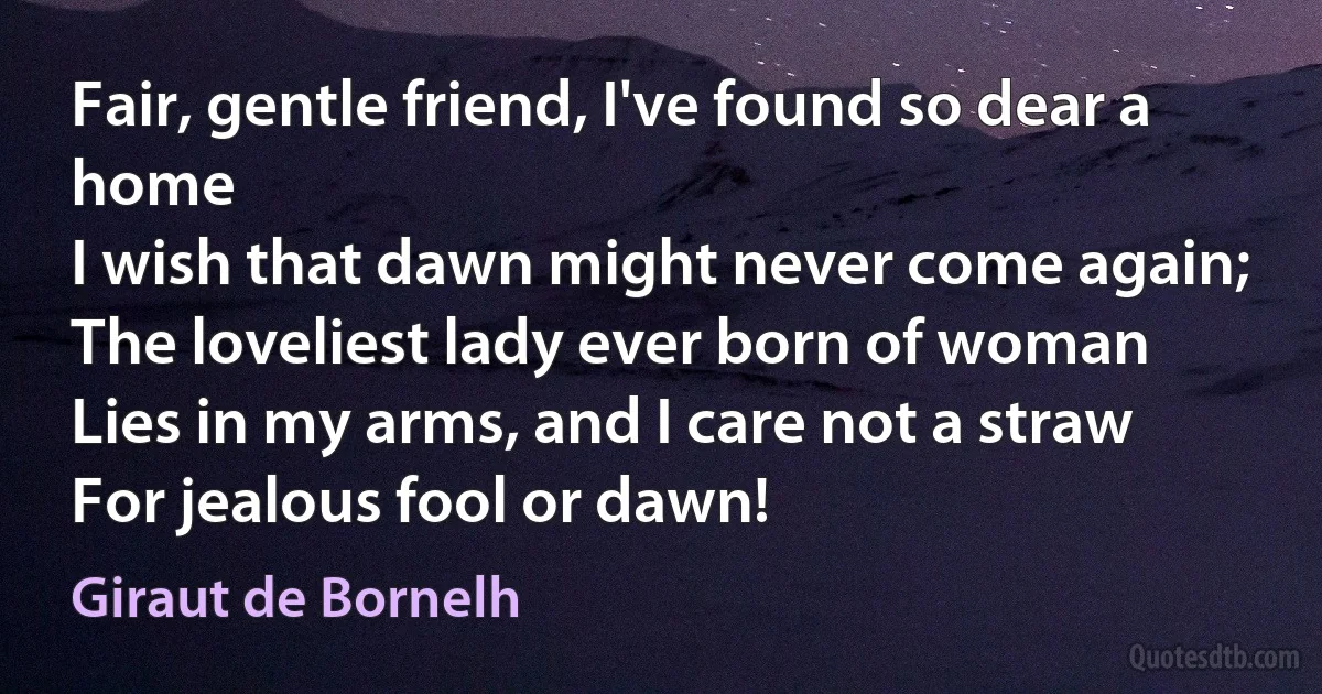 Fair, gentle friend, I've found so dear a home
I wish that dawn might never come again;
The loveliest lady ever born of woman
Lies in my arms, and I care not a straw
For jealous fool or dawn! (Giraut de Bornelh)