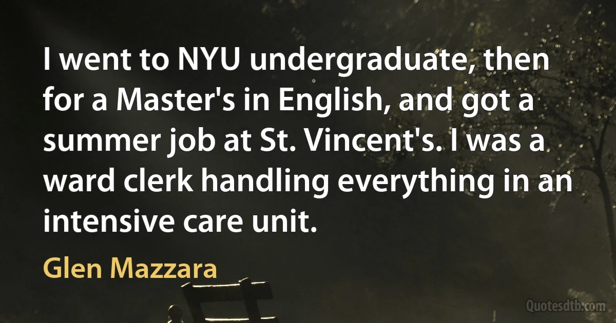 I went to NYU undergraduate, then for a Master's in English, and got a summer job at St. Vincent's. I was a ward clerk handling everything in an intensive care unit. (Glen Mazzara)