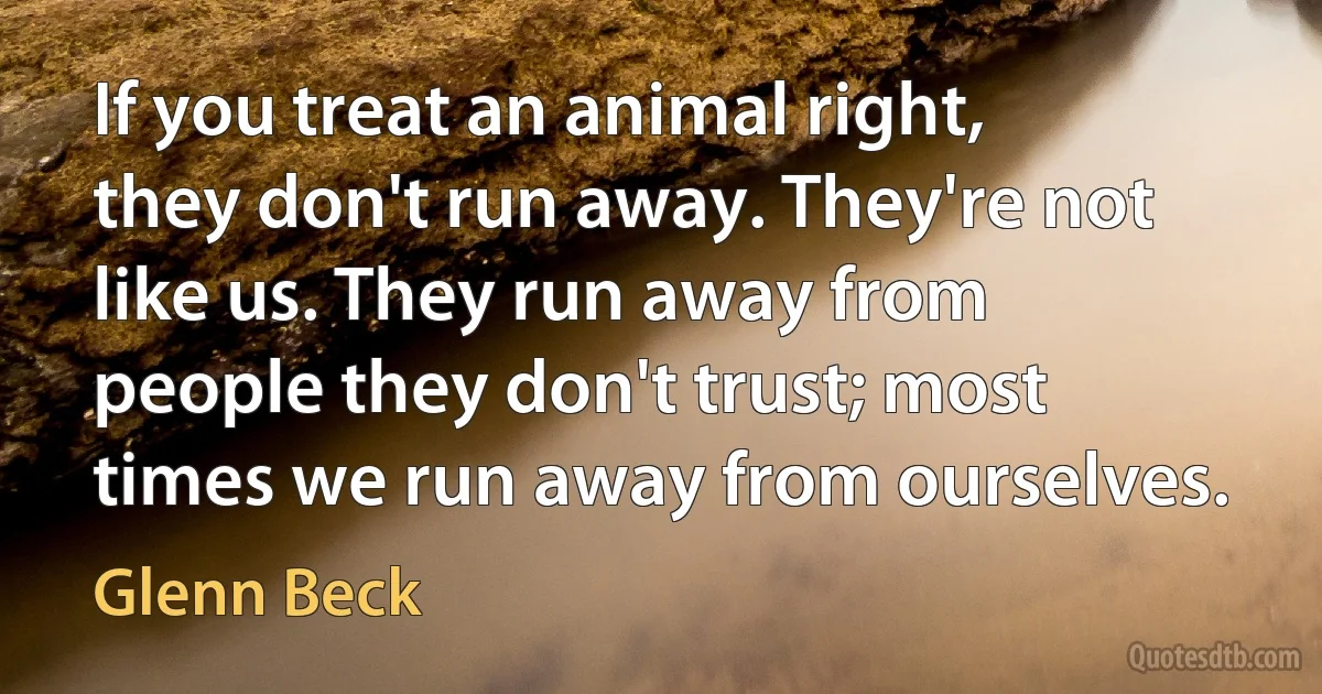 If you treat an animal right, they don't run away. They're not like us. They run away from people they don't trust; most times we run away from ourselves. (Glenn Beck)