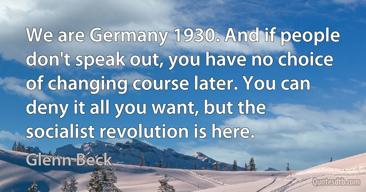 We are Germany 1930. And if people don't speak out, you have no choice of changing course later. You can deny it all you want, but the socialist revolution is here. (Glenn Beck)