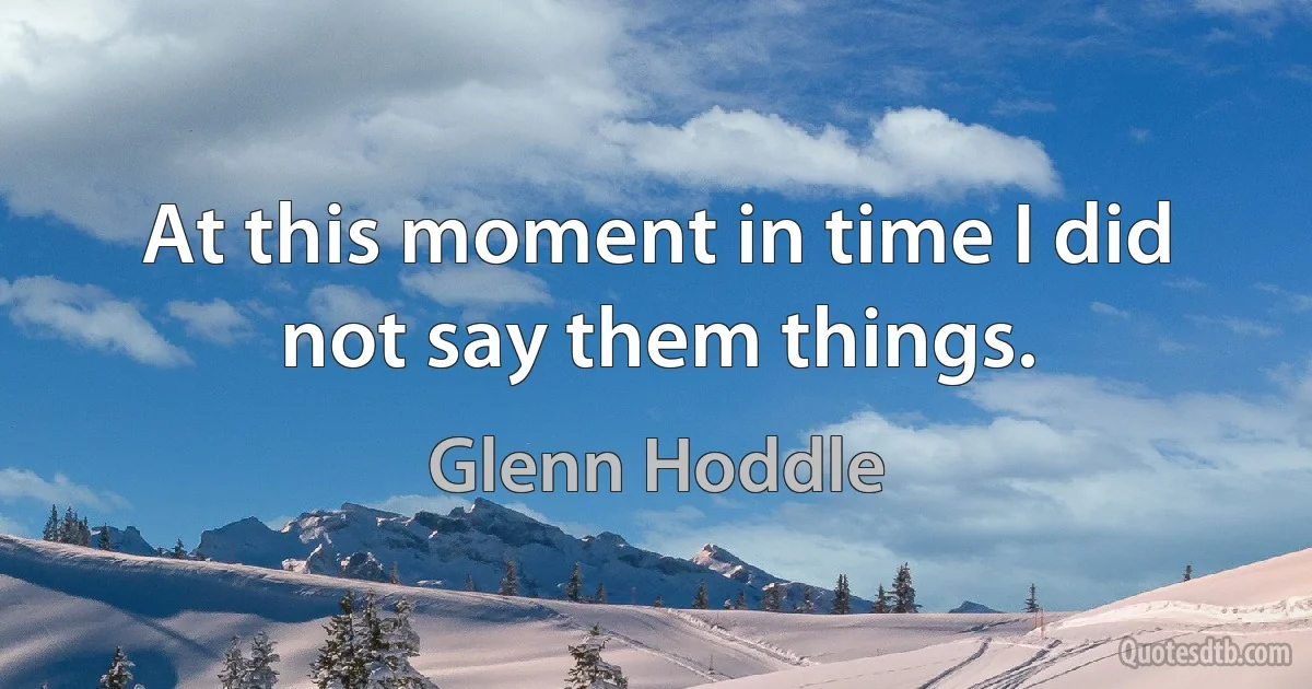 At this moment in time I did not say them things. (Glenn Hoddle)