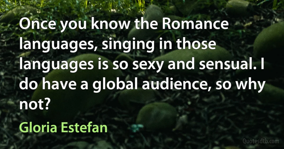 Once you know the Romance languages, singing in those languages is so sexy and sensual. I do have a global audience, so why not? (Gloria Estefan)