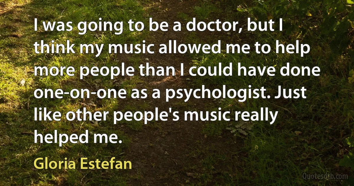 I was going to be a doctor, but I think my music allowed me to help more people than I could have done one-on-one as a psychologist. Just like other people's music really helped me. (Gloria Estefan)