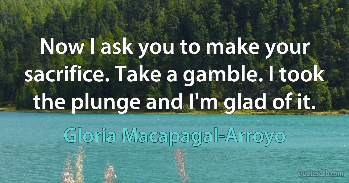 Now I ask you to make your sacrifice. Take a gamble. I took the plunge and I'm glad of it. (Gloria Macapagal-Arroyo)