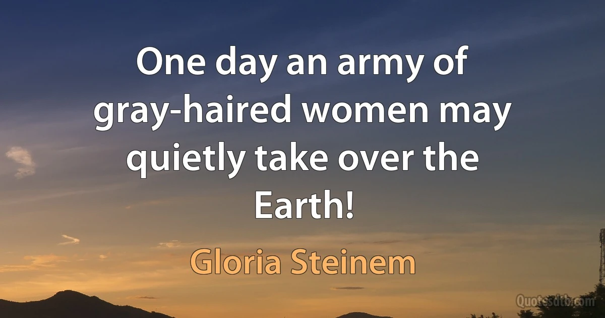 One day an army of gray-haired women may quietly take over the Earth! (Gloria Steinem)