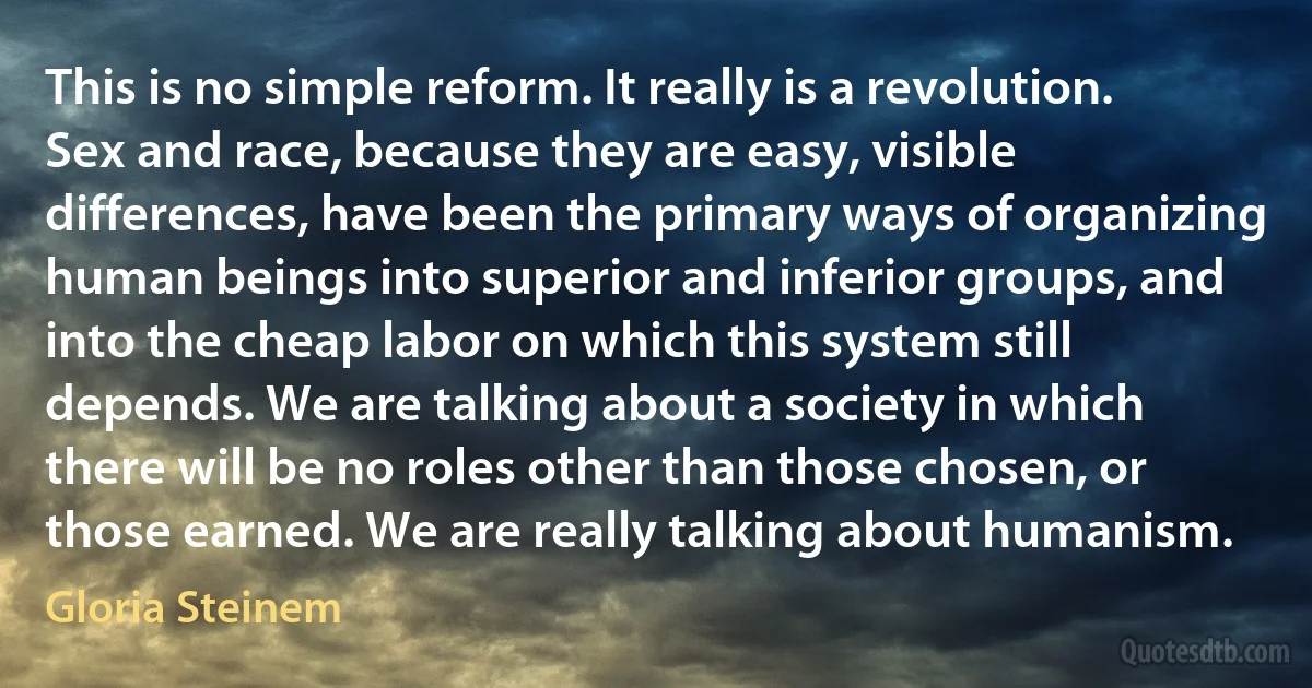 This is no simple reform. It really is a revolution. Sex and race, because they are easy, visible differences, have been the primary ways of organizing human beings into superior and inferior groups, and into the cheap labor on which this system still depends. We are talking about a society in which there will be no roles other than those chosen, or those earned. We are really talking about humanism. (Gloria Steinem)