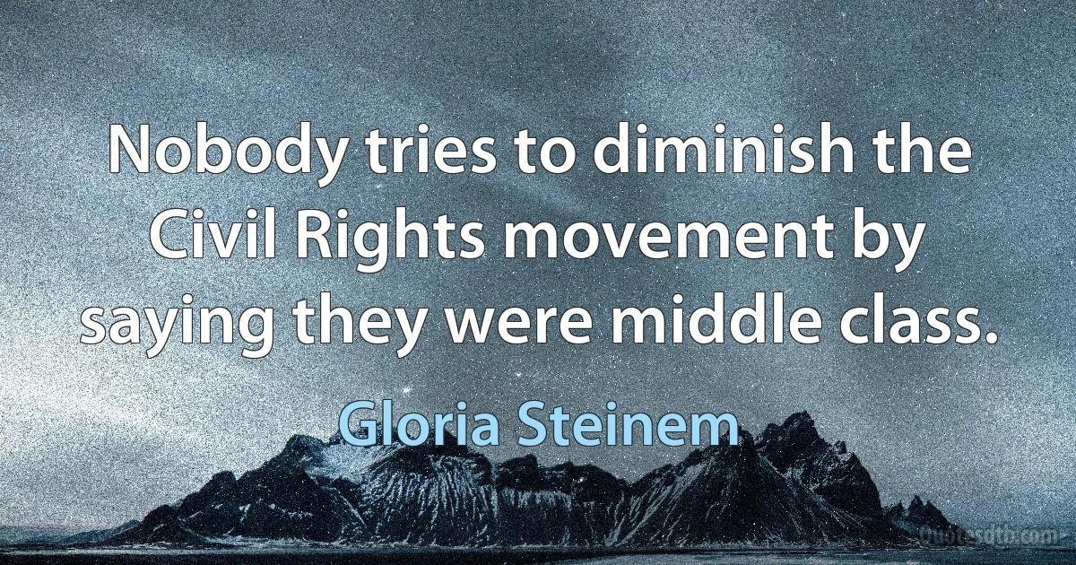 Nobody tries to diminish the Civil Rights movement by saying they were middle class. (Gloria Steinem)