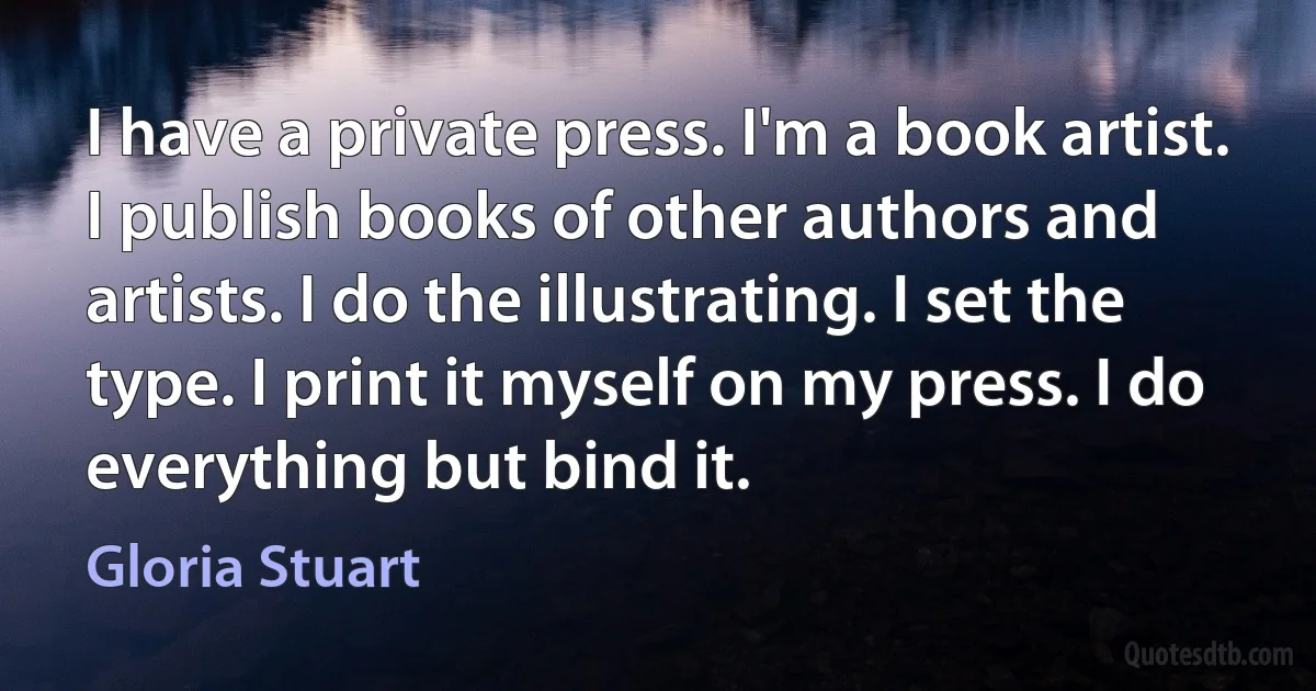 I have a private press. I'm a book artist. I publish books of other authors and artists. I do the illustrating. I set the type. I print it myself on my press. I do everything but bind it. (Gloria Stuart)