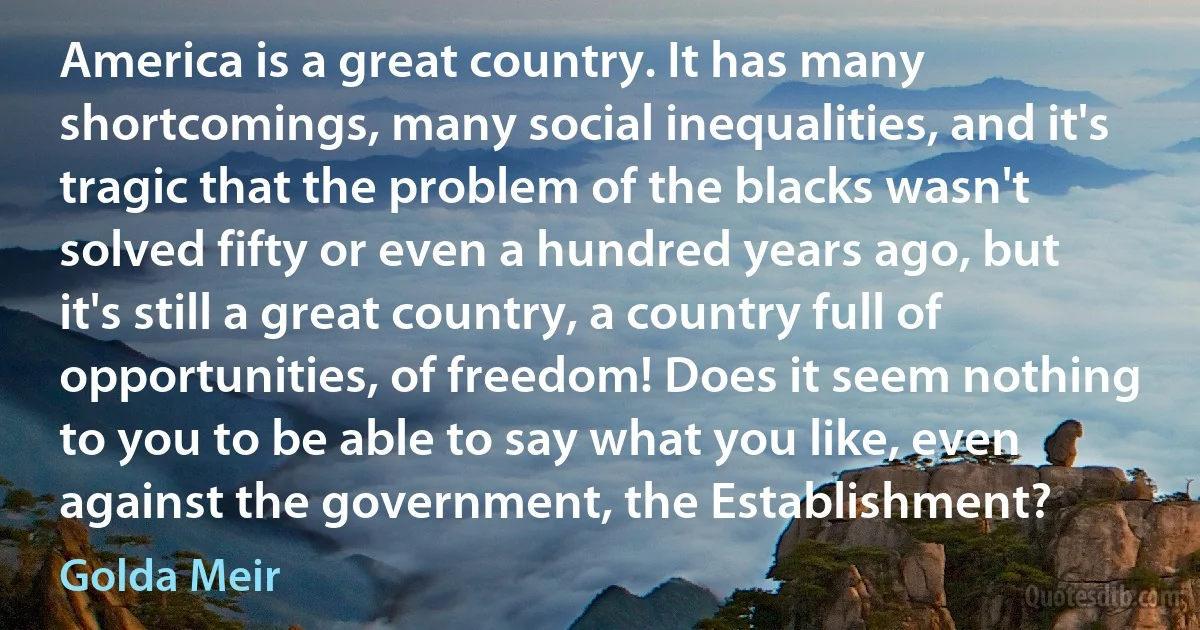 America is a great country. It has many shortcomings, many social inequalities, and it's tragic that the problem of the blacks wasn't solved fifty or even a hundred years ago, but it's still a great country, a country full of opportunities, of freedom! Does it seem nothing to you to be able to say what you like, even against the government, the Establishment? (Golda Meir)