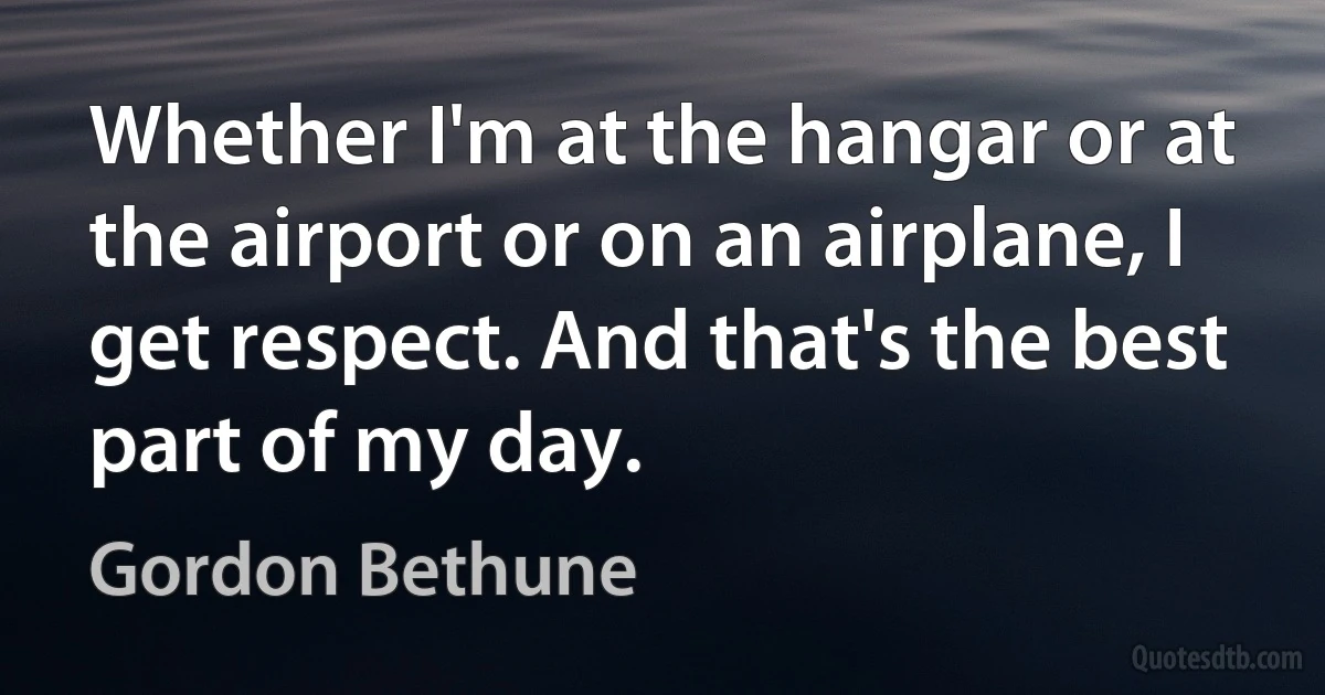 Whether I'm at the hangar or at the airport or on an airplane, I get respect. And that's the best part of my day. (Gordon Bethune)