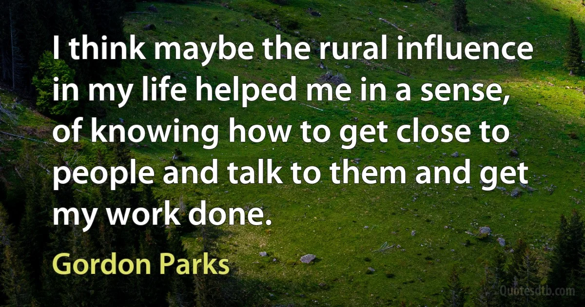 I think maybe the rural influence in my life helped me in a sense, of knowing how to get close to people and talk to them and get my work done. (Gordon Parks)