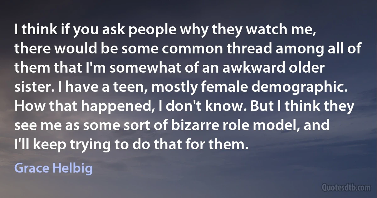 I think if you ask people why they watch me, there would be some common thread among all of them that I'm somewhat of an awkward older sister. I have a teen, mostly female demographic. How that happened, I don't know. But I think they see me as some sort of bizarre role model, and I'll keep trying to do that for them. (Grace Helbig)