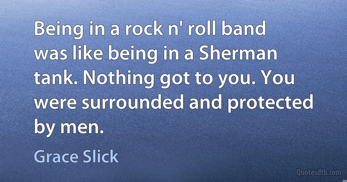 Being in a rock n' roll band was like being in a Sherman tank. Nothing got to you. You were surrounded and protected by men. (Grace Slick)