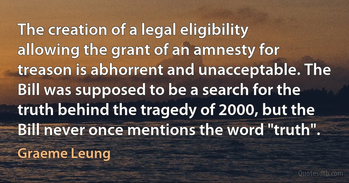 The creation of a legal eligibility allowing the grant of an amnesty for treason is abhorrent and unacceptable. The Bill was supposed to be a search for the truth behind the tragedy of 2000, but the Bill never once mentions the word "truth". (Graeme Leung)