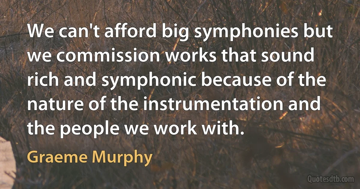 We can't afford big symphonies but we commission works that sound rich and symphonic because of the nature of the instrumentation and the people we work with. (Graeme Murphy)