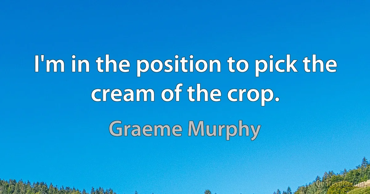 I'm in the position to pick the cream of the crop. (Graeme Murphy)