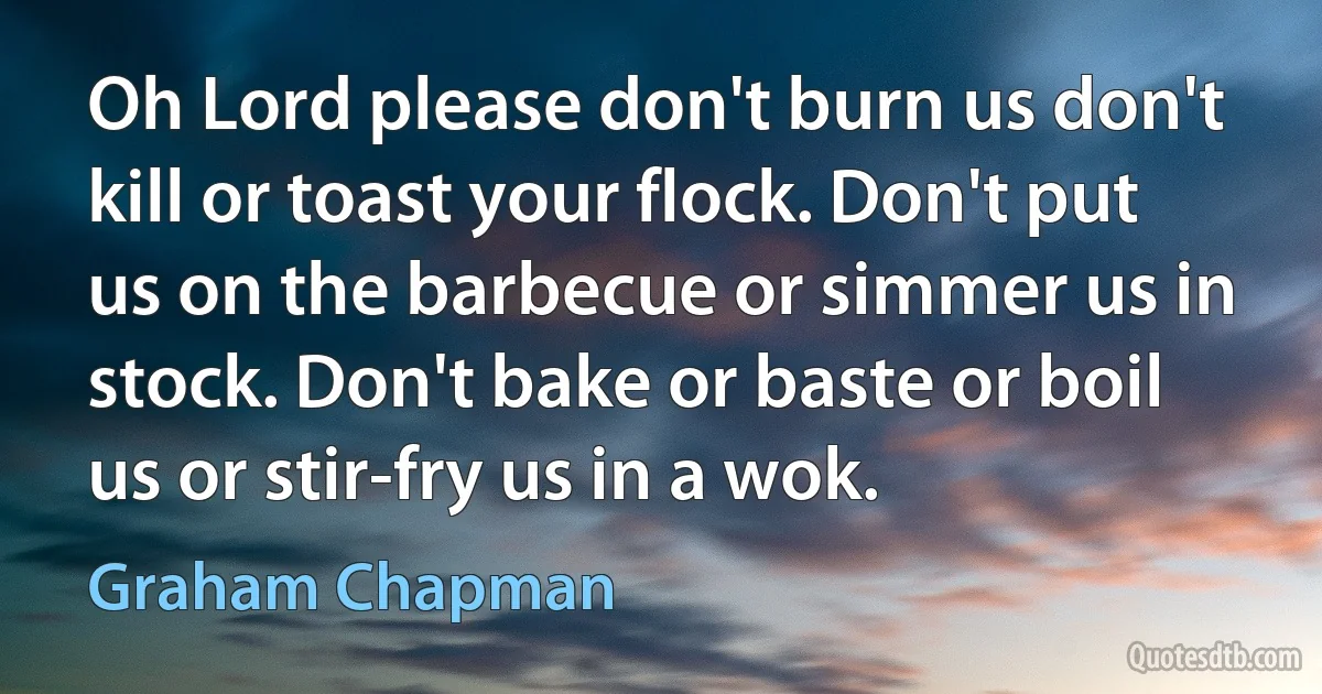 Oh Lord please don't burn us don't kill or toast your flock. Don't put us on the barbecue or simmer us in stock. Don't bake or baste or boil us or stir-fry us in a wok. (Graham Chapman)