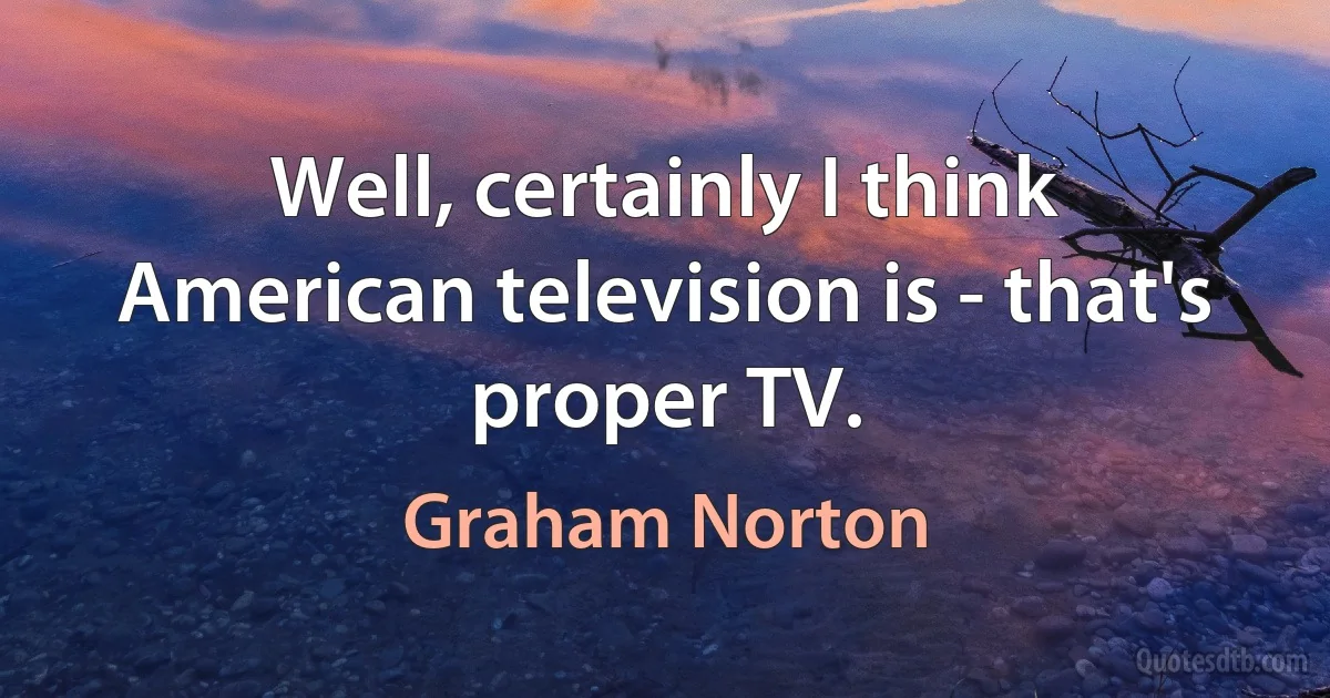 Well, certainly I think American television is - that's proper TV. (Graham Norton)