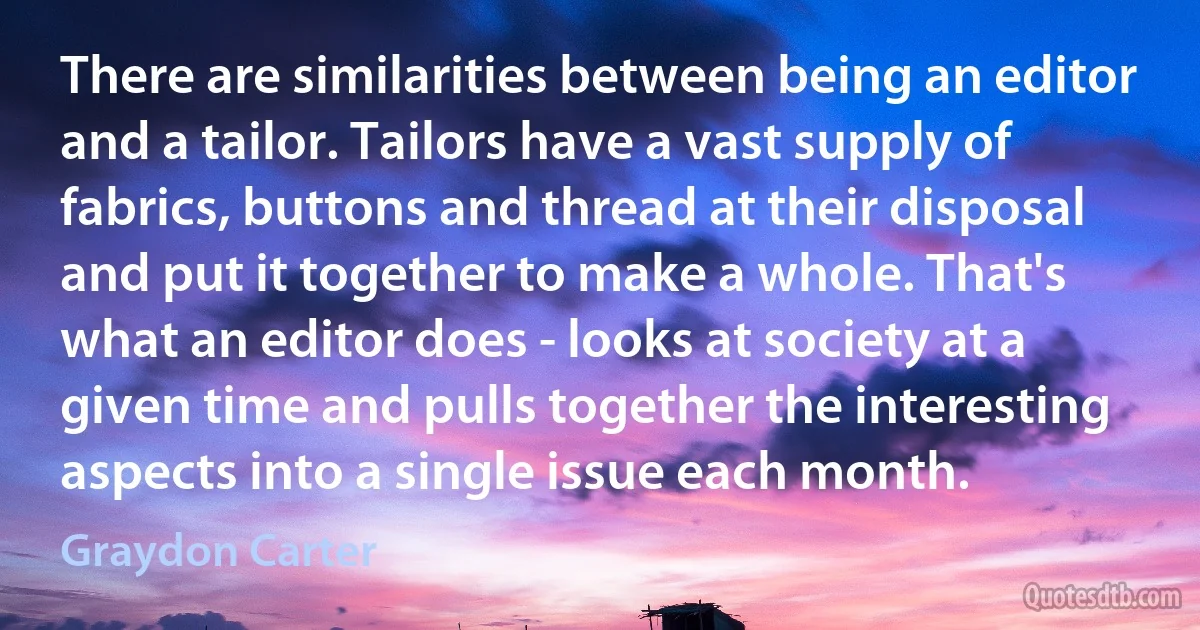 There are similarities between being an editor and a tailor. Tailors have a vast supply of fabrics, buttons and thread at their disposal and put it together to make a whole. That's what an editor does - looks at society at a given time and pulls together the interesting aspects into a single issue each month. (Graydon Carter)