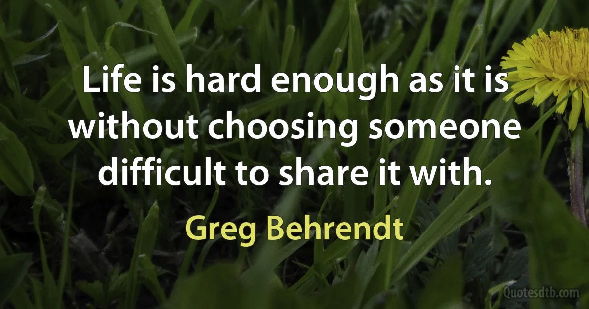 Life is hard enough as it is without choosing someone difficult to share it with. (Greg Behrendt)