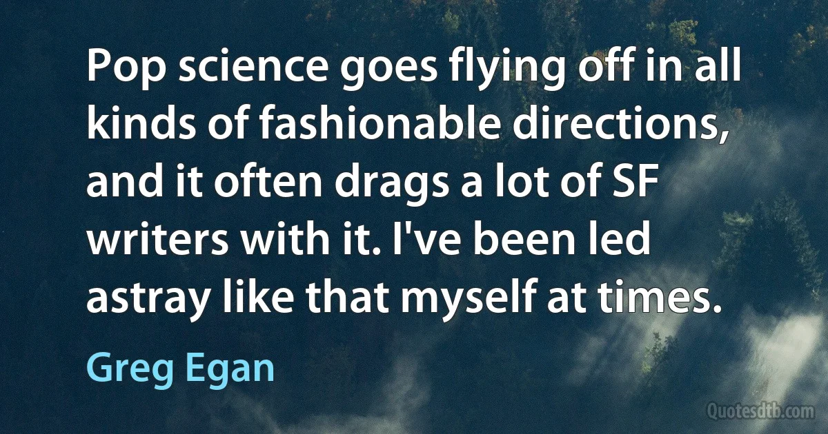 Pop science goes flying off in all kinds of fashionable directions, and it often drags a lot of SF writers with it. I've been led astray like that myself at times. (Greg Egan)