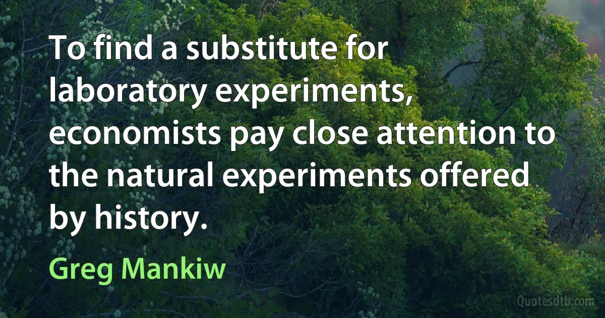 To find a substitute for laboratory experiments, economists pay close attention to the natural experiments offered by history. (Greg Mankiw)